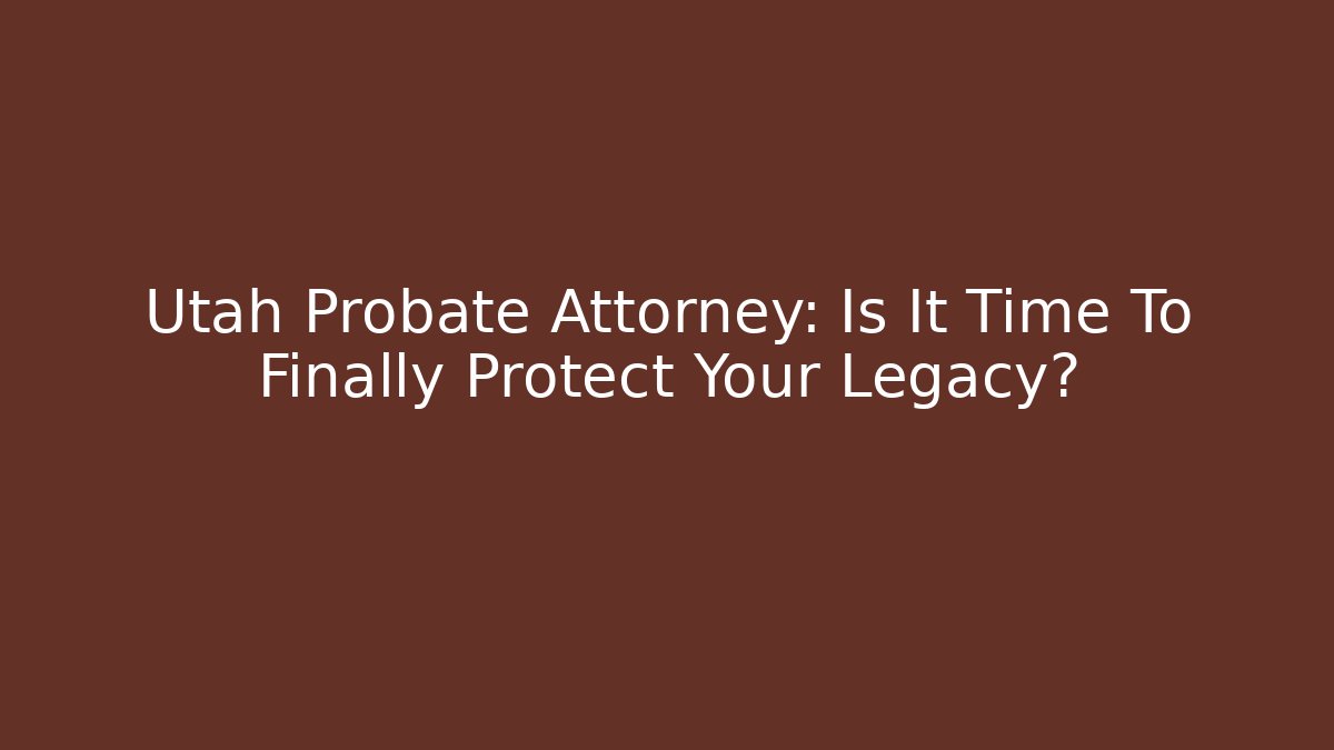 Utah Probate Attorney: Is It Time To Finally Protect Your Legacy?