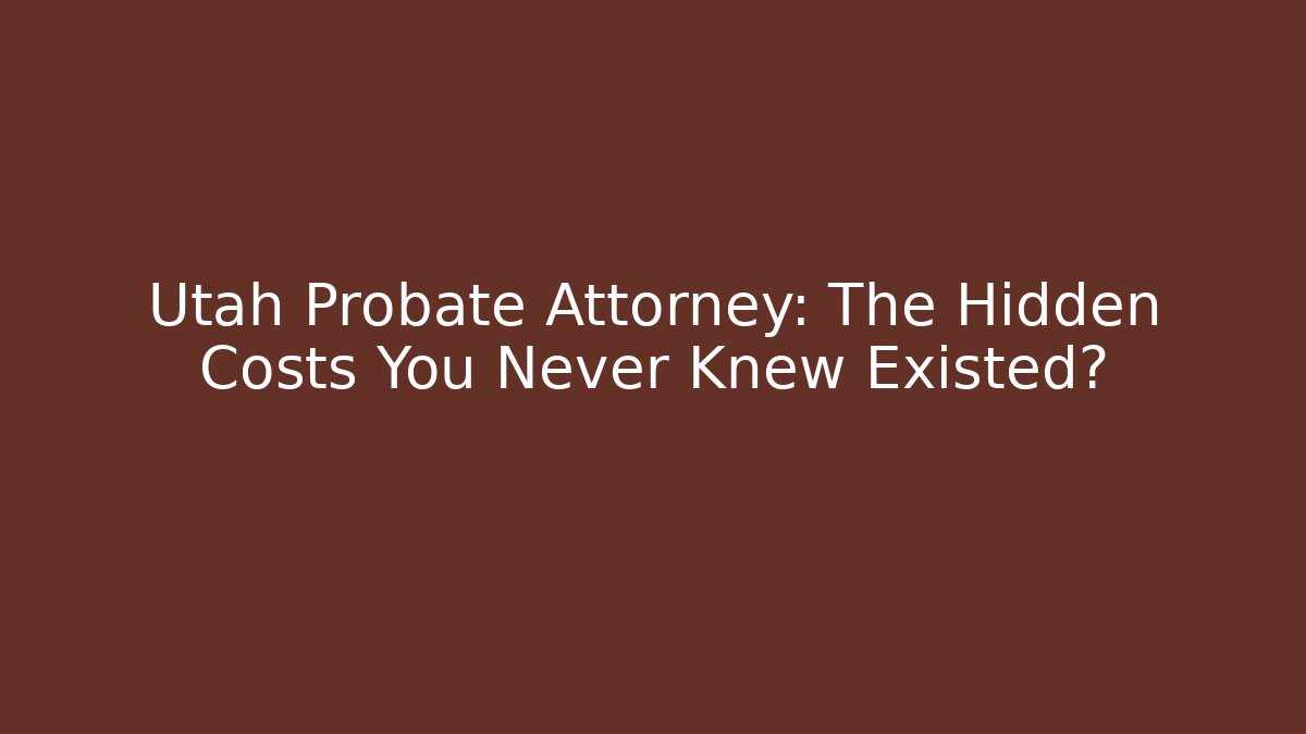 Utah Probate Attorney: The Hidden Costs You Never Knew Existed?