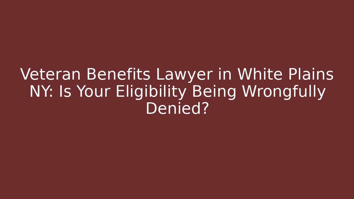 Veteran Benefits Lawyer in White Plains NY: Is Your Eligibility Being Wrongfully Denied?