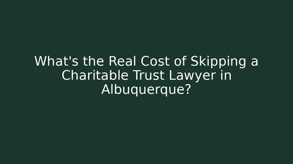 What's the Real Cost of Skipping a Charitable Trust Lawyer in Albuquerque?
