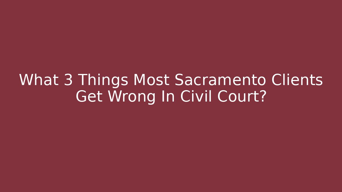 What 3 Things Most Sacramento Clients Get Wrong In Civil Court?