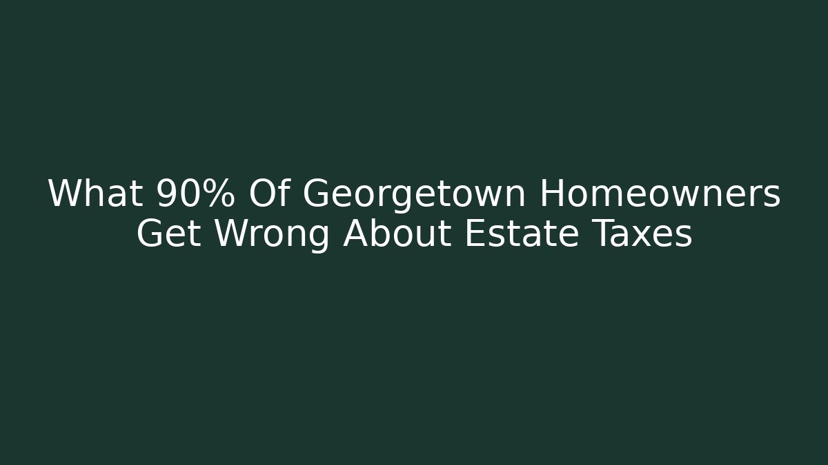 What 90% Of Georgetown Homeowners Get Wrong About Estate Taxes