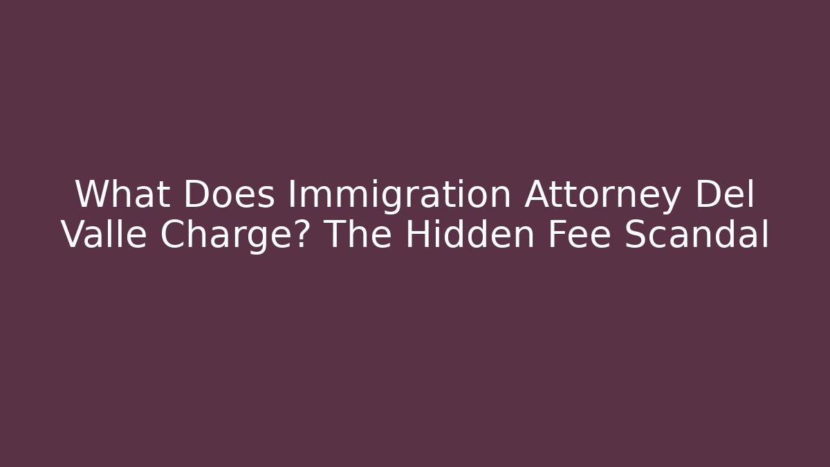 What Does Immigration Attorney Del Valle Charge? The Hidden Fee Scandal