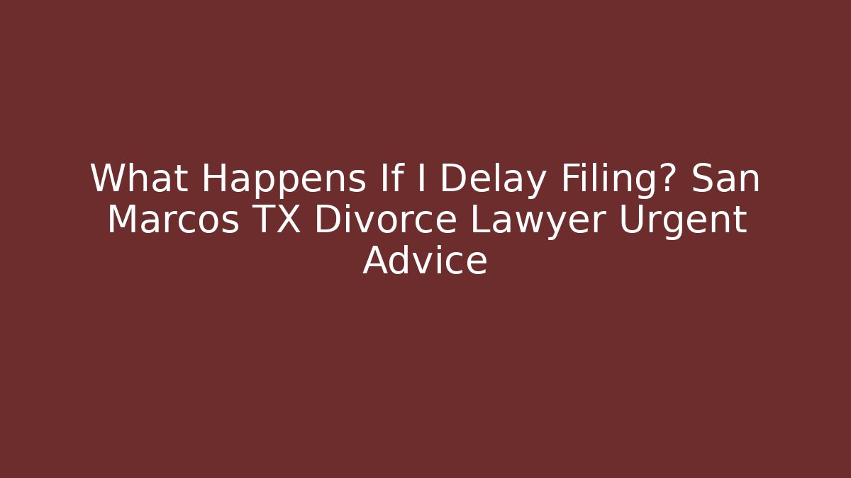 What Happens If I Delay Filing? San Marcos TX Divorce Lawyer Urgent Advice