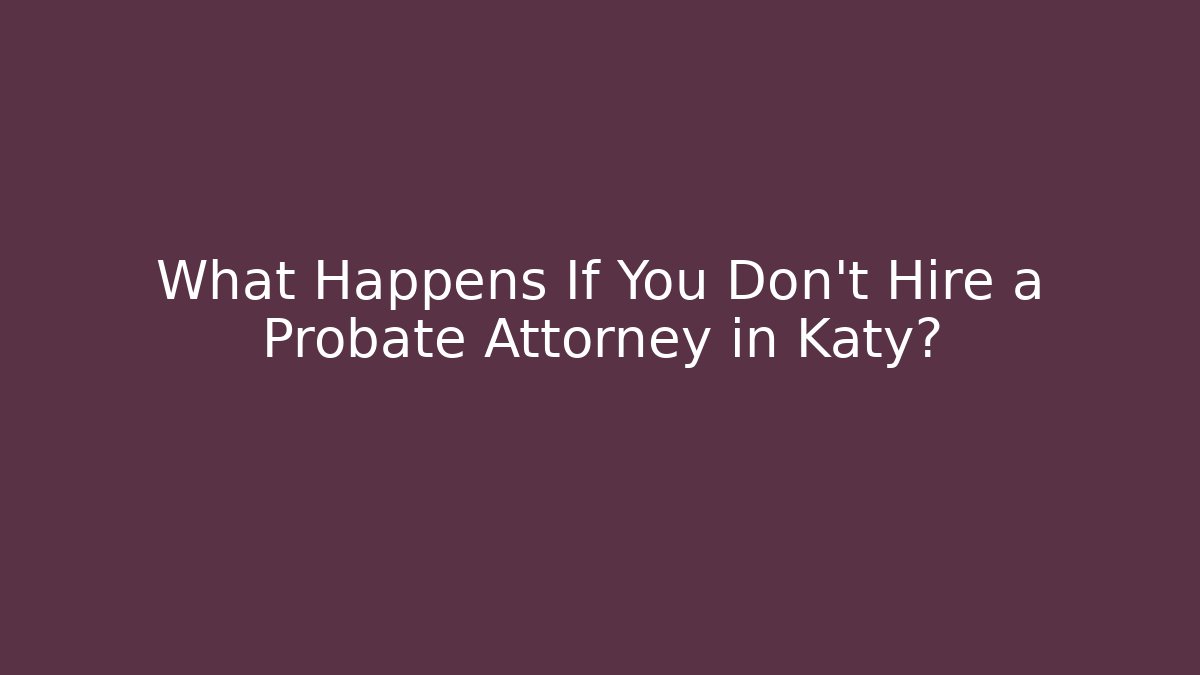What Happens If You Don’t Hire a Probate Attorney in Katy?