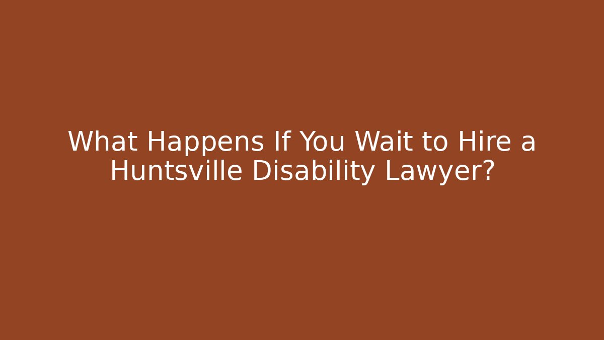 What Happens If You Wait to Hire a Huntsville Disability Lawyer?