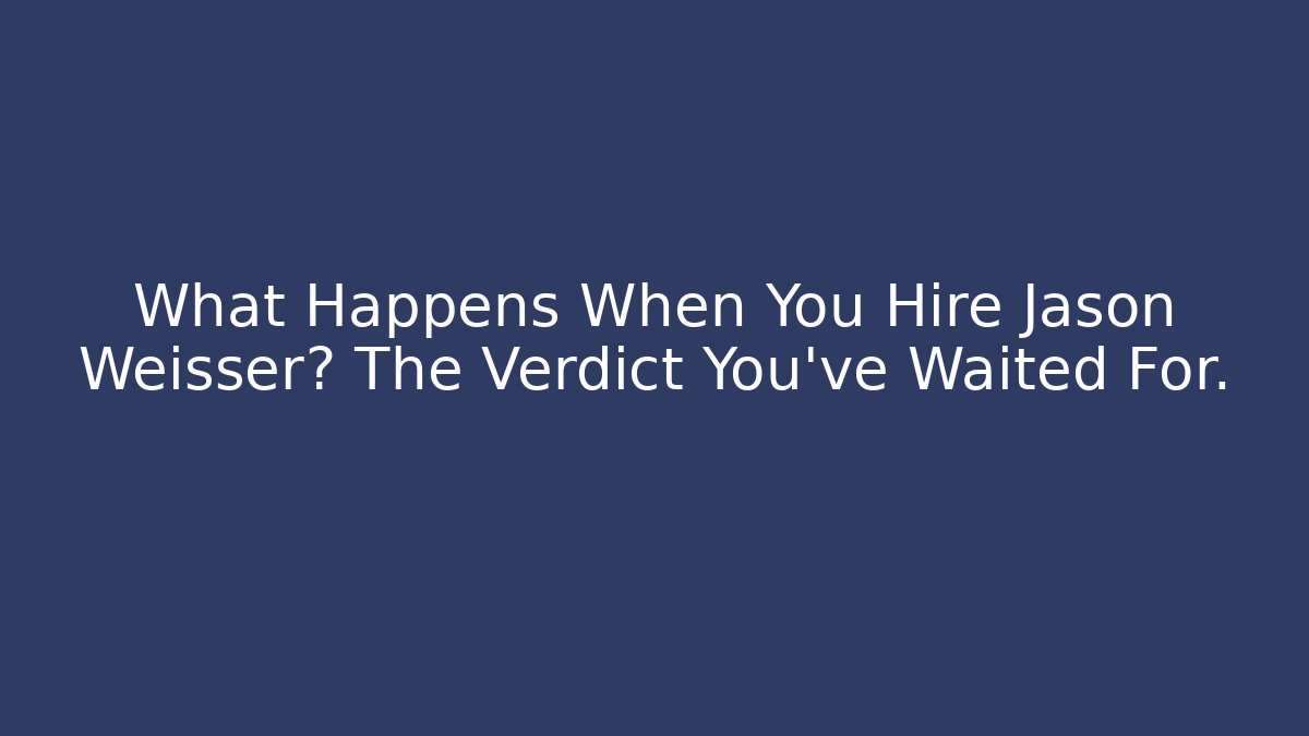 What Happens When You Hire Jason Weisser? The Verdict You’ve Waited For.