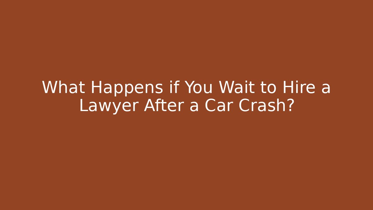 What Happens if You Wait to Hire a Lawyer After a Car Crash?