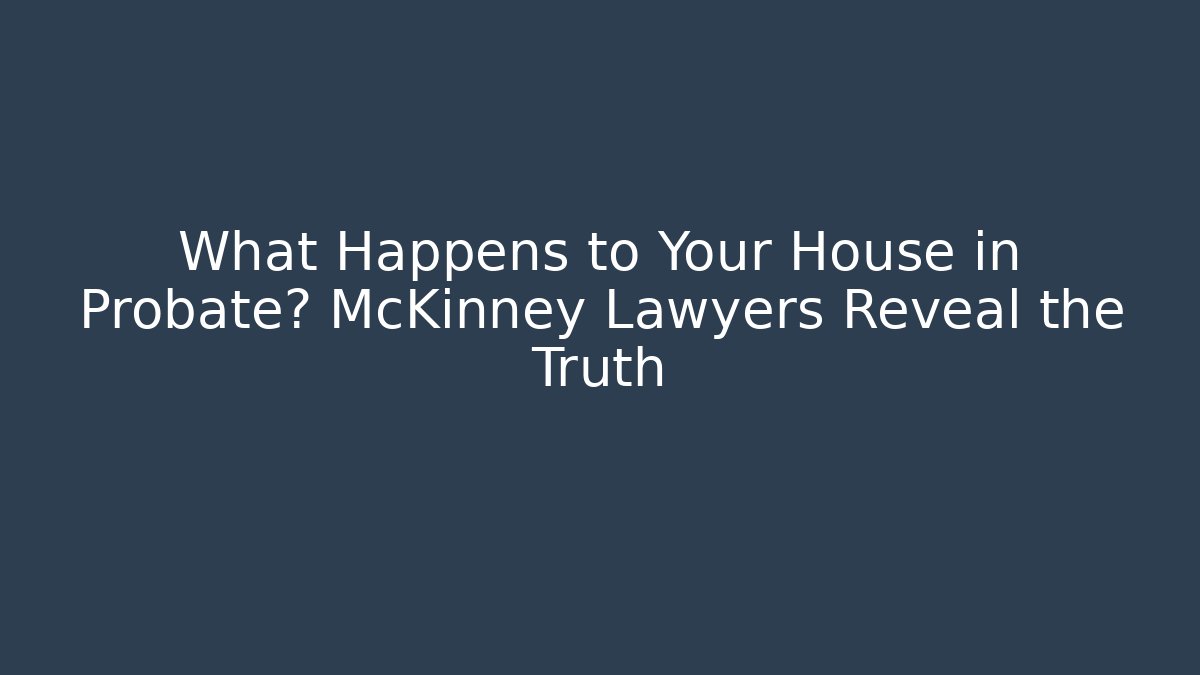 What Happens to Your House in Probate? McKinney Lawyers Reveal the Truth