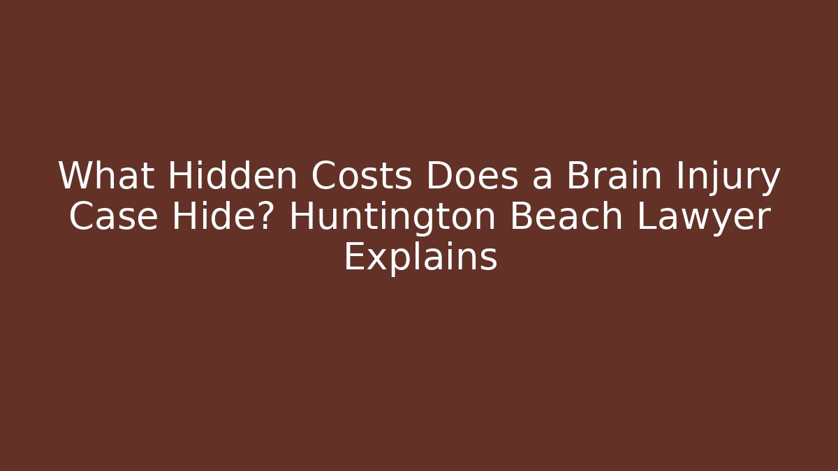 What Hidden Costs Does a Brain Injury Case Hide? Huntington Beach Lawyer Explains