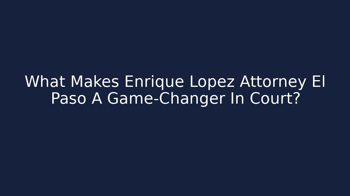 What Makes Enrique Lopez Attorney El Paso A Game-Changer In Court?
