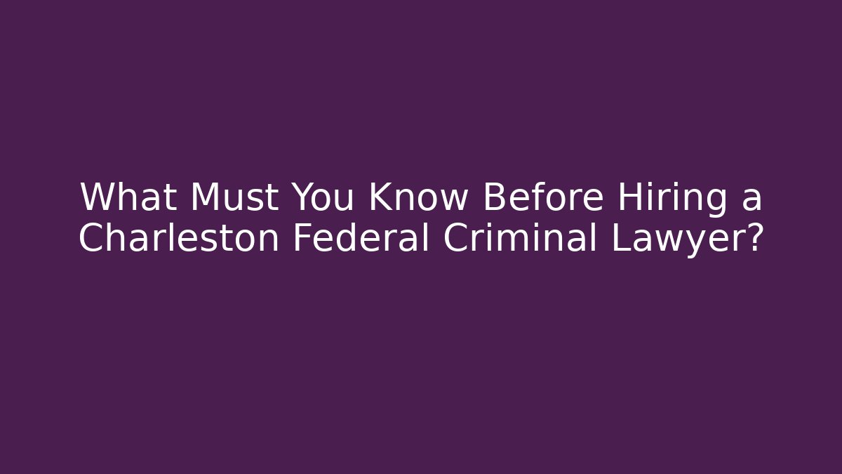 What Must You Know Before Hiring a Charleston Federal Criminal Lawyer?