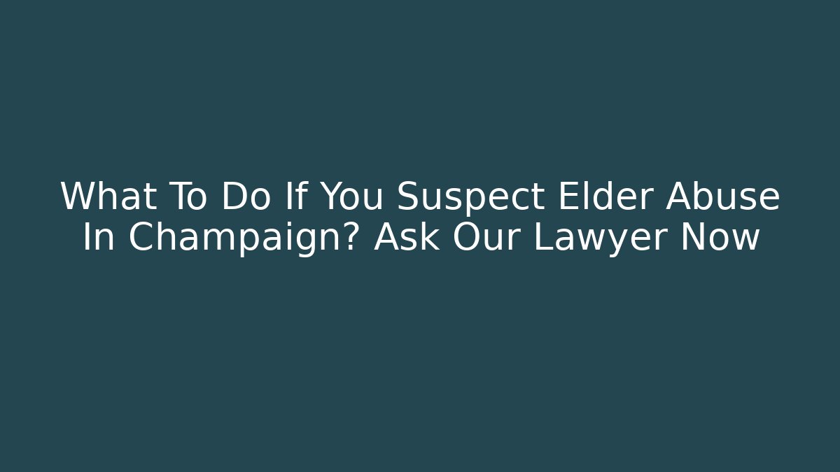 What To Do If You Suspect Elder Abuse In Champaign? Ask Our Lawyer Now