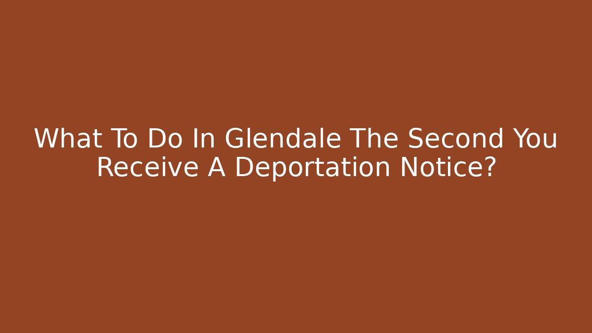 What To Do In Glendale The Second You Receive A Deportation Notice?