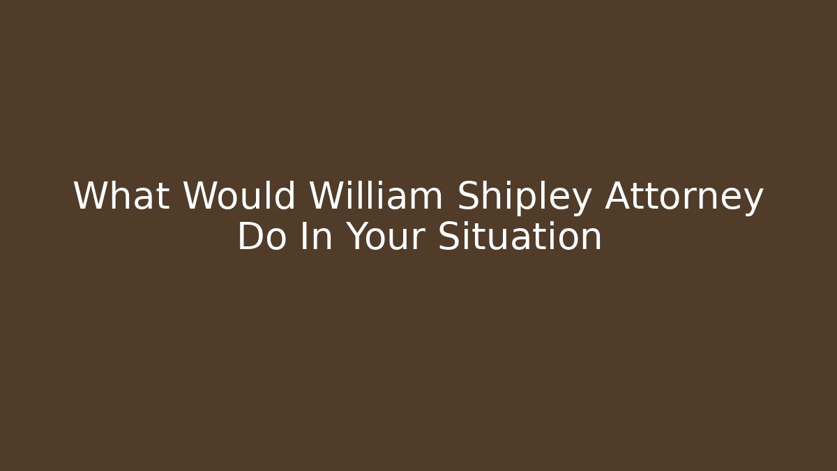 What Would William Shipley Attorney Do In Your Situation