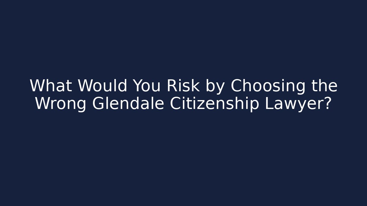 What Would You Risk by Choosing the Wrong Glendale Citizenship Lawyer?