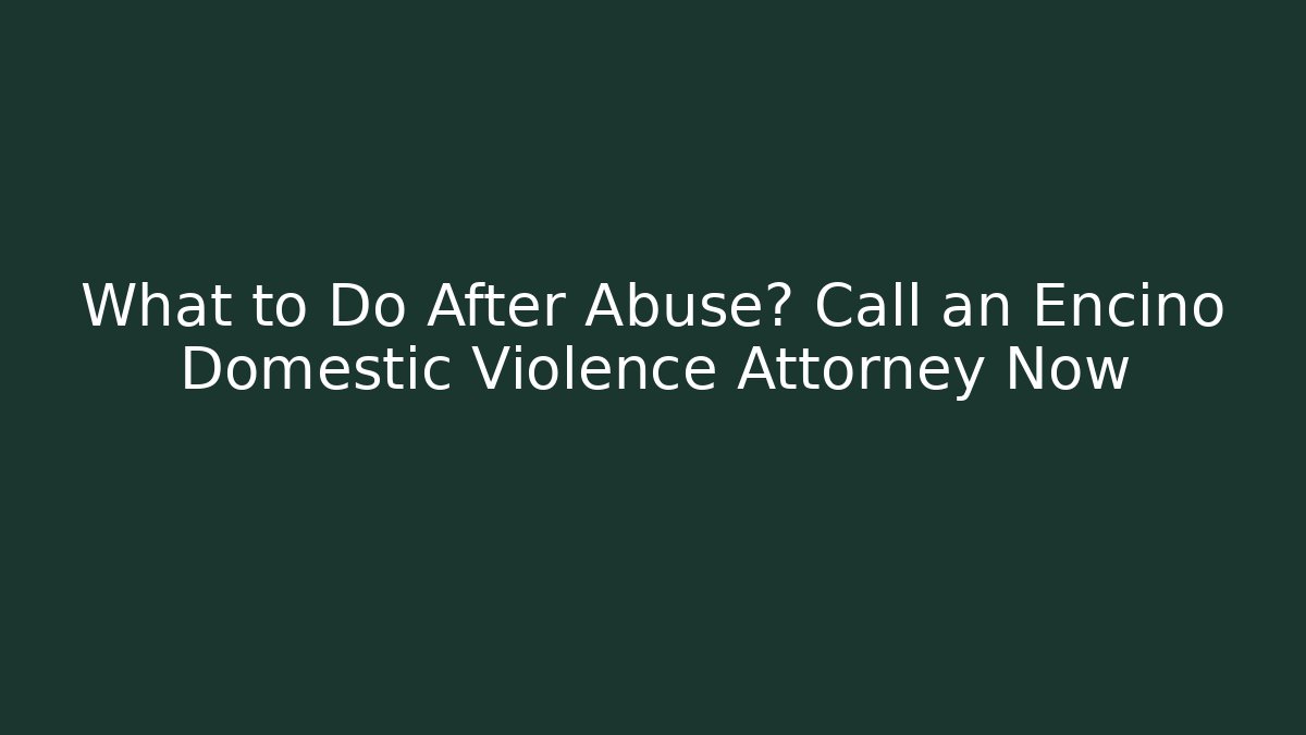 What to Do After Abuse? Call an Encino Domestic Violence Attorney Now