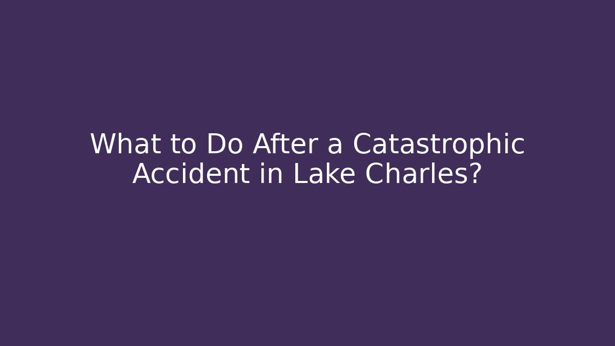 What to Do After a Catastrophic Accident in Lake Charles?