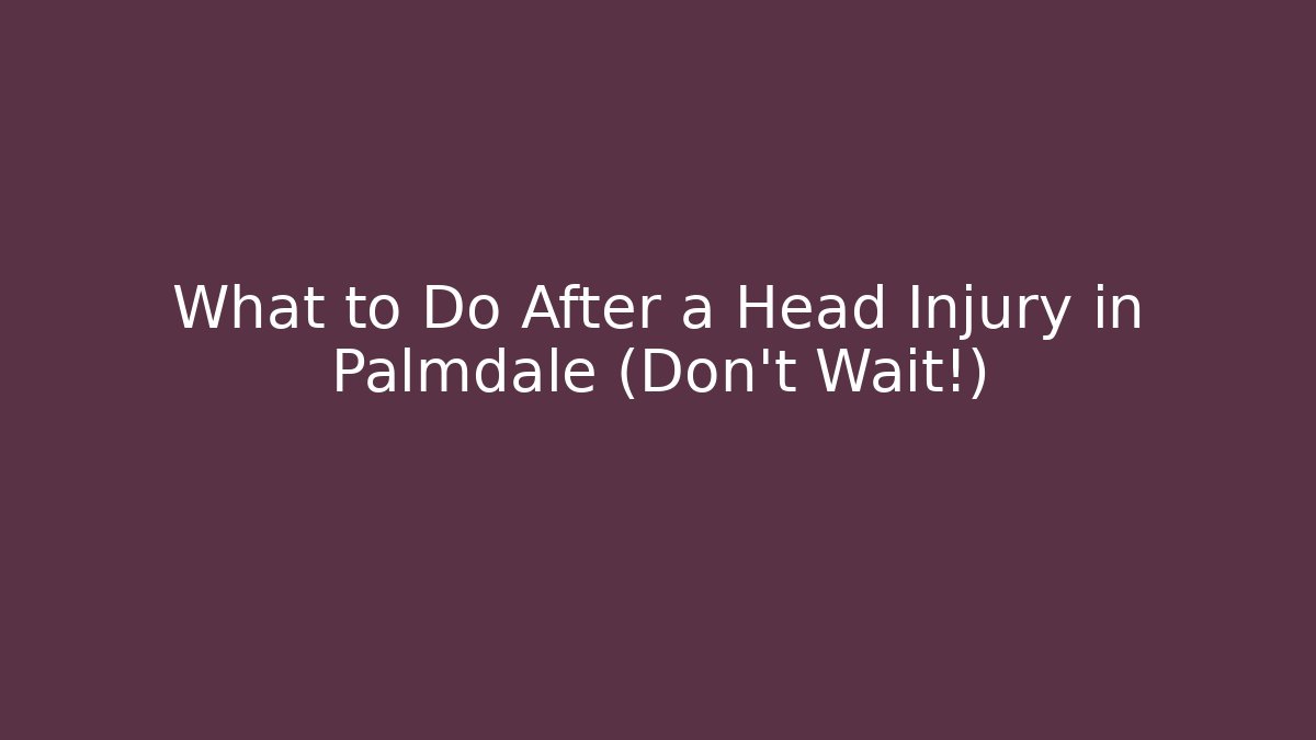What to Do After a Head Injury in Palmdale (Don’t Wait!)