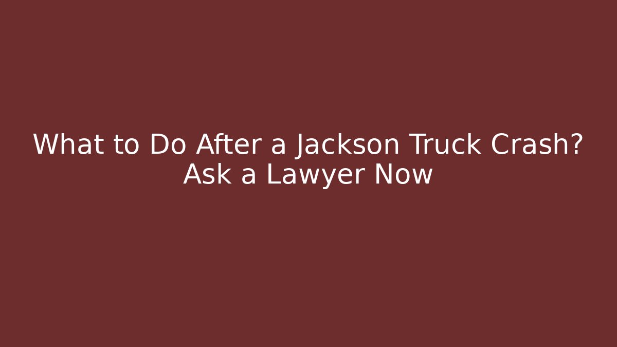 What to Do After a Jackson Truck Crash? Ask a Lawyer Now