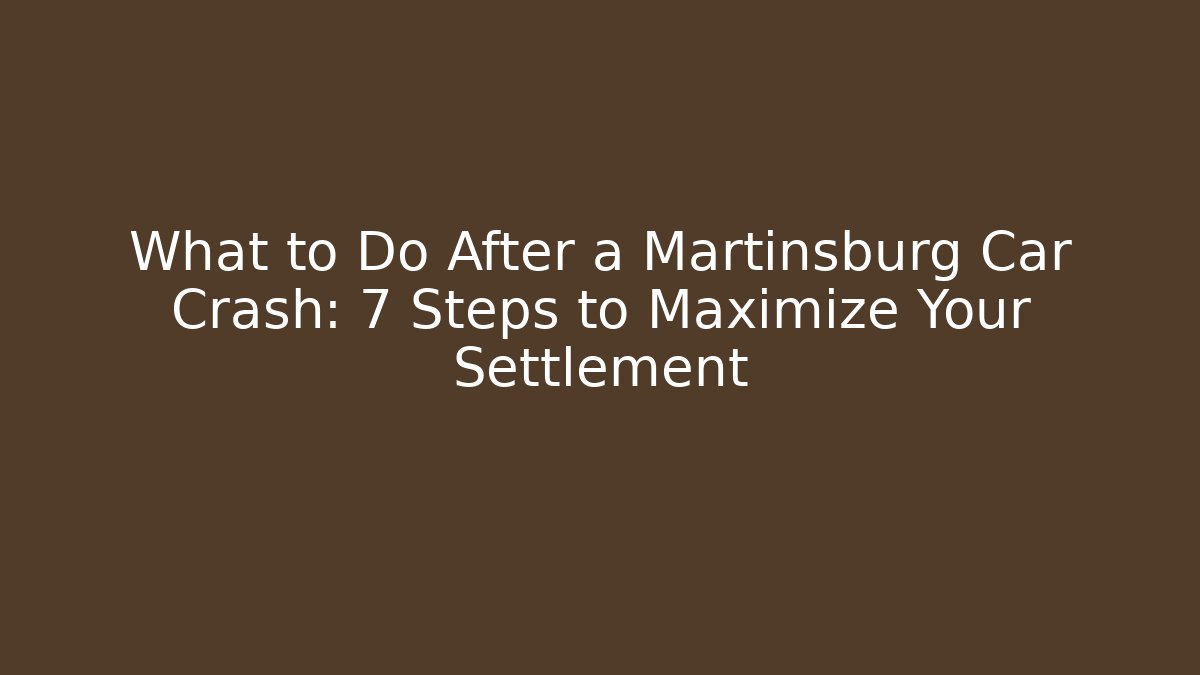 What to Do After a Martinsburg Car Crash: 7 Steps to Maximize Your Settlement