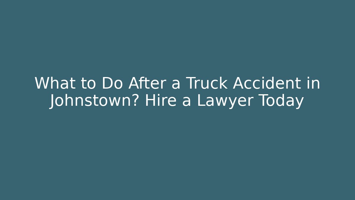 What to Do After a Truck Accident in Johnstown? Hire a Lawyer Today