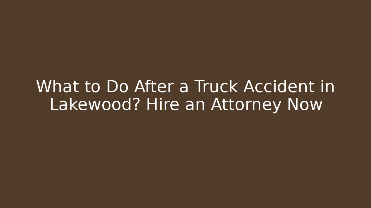 What to Do After a Truck Accident in Lakewood? Hire an Attorney Now