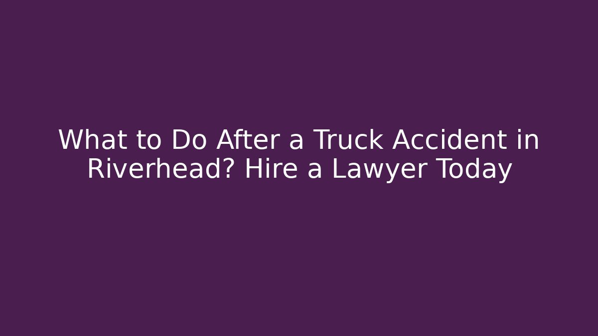 What to Do After a Truck Accident in Riverhead? Hire a Lawyer Today