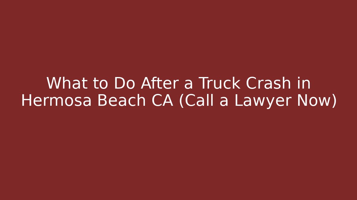 What to Do After a Truck Crash in Hermosa Beach CA (Call a Lawyer Now)