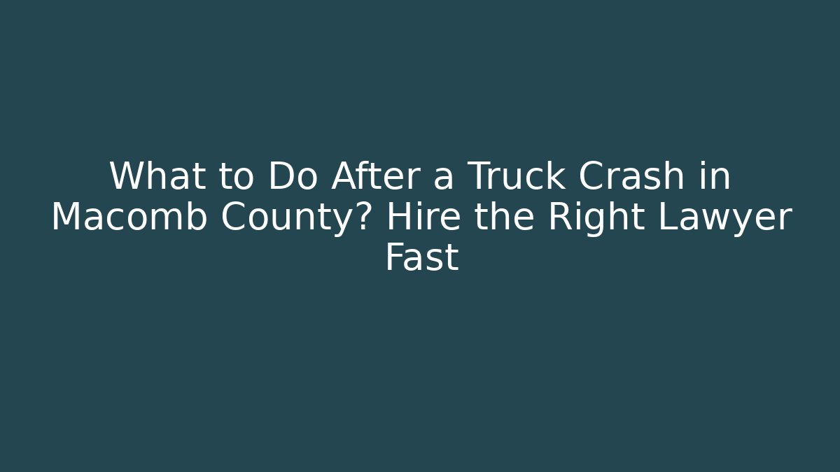 What to Do After a Truck Crash in Macomb County? Hire the Right Lawyer Fast