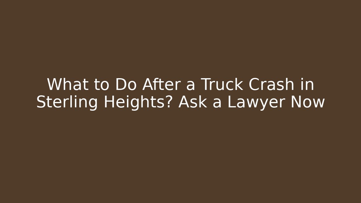 What to Do After a Truck Crash in Sterling Heights? Ask a Lawyer Now