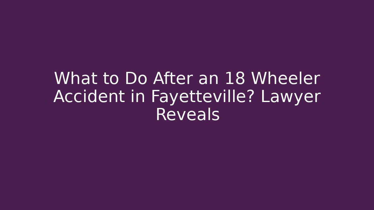 What to Do After an 18 Wheeler Accident in Fayetteville? Lawyer Reveals