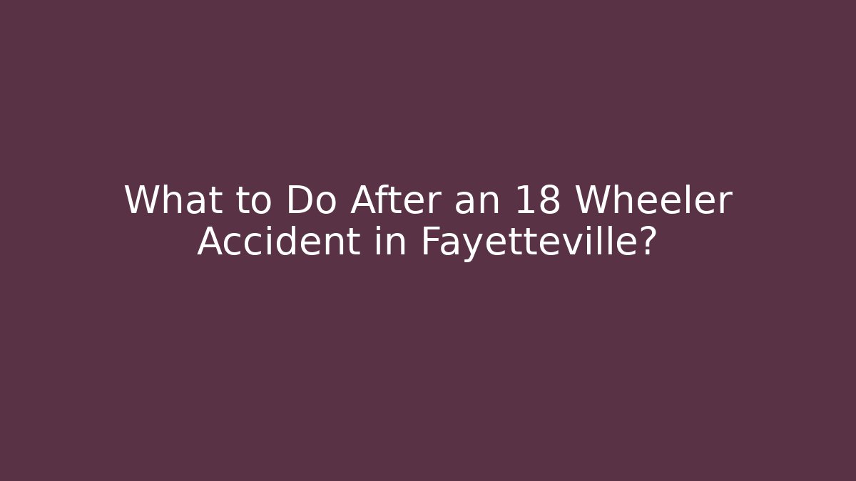 What to Do After an 18 Wheeler Accident in Fayetteville?