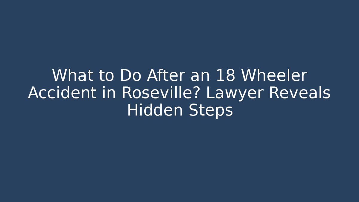 What to Do After an 18 Wheeler Accident in Roseville? Lawyer Reveals Hidden Steps