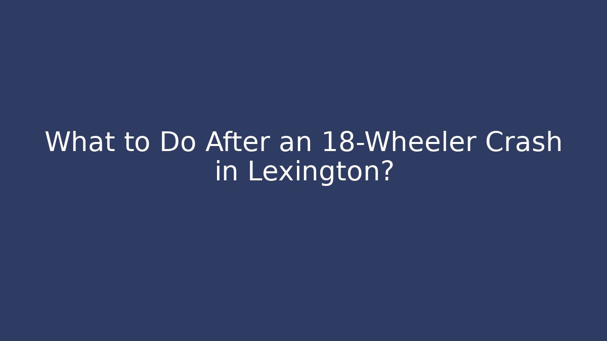 What to Do After an 18-Wheeler Crash in Lexington?