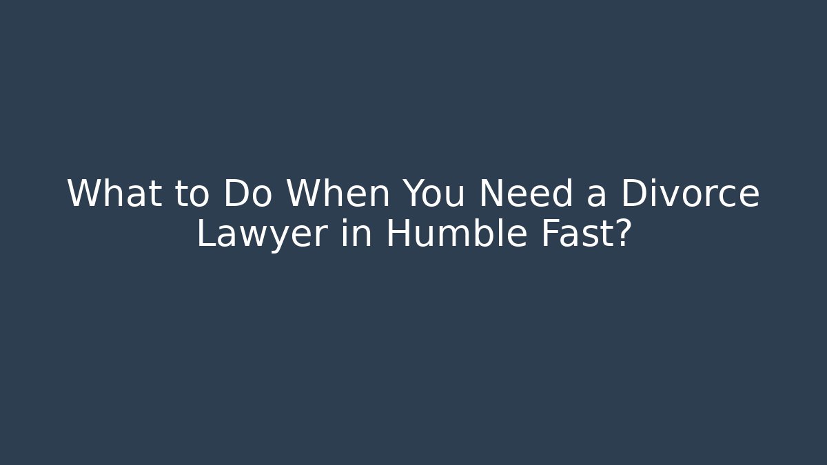 What to Do When You Need a Divorce Lawyer in Humble Fast?