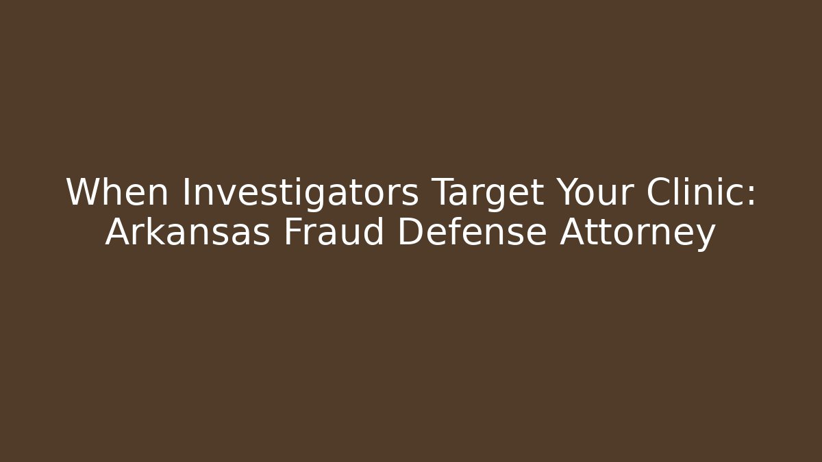 When Investigators Target Your Clinic: Arkansas Fraud Defense Attorney