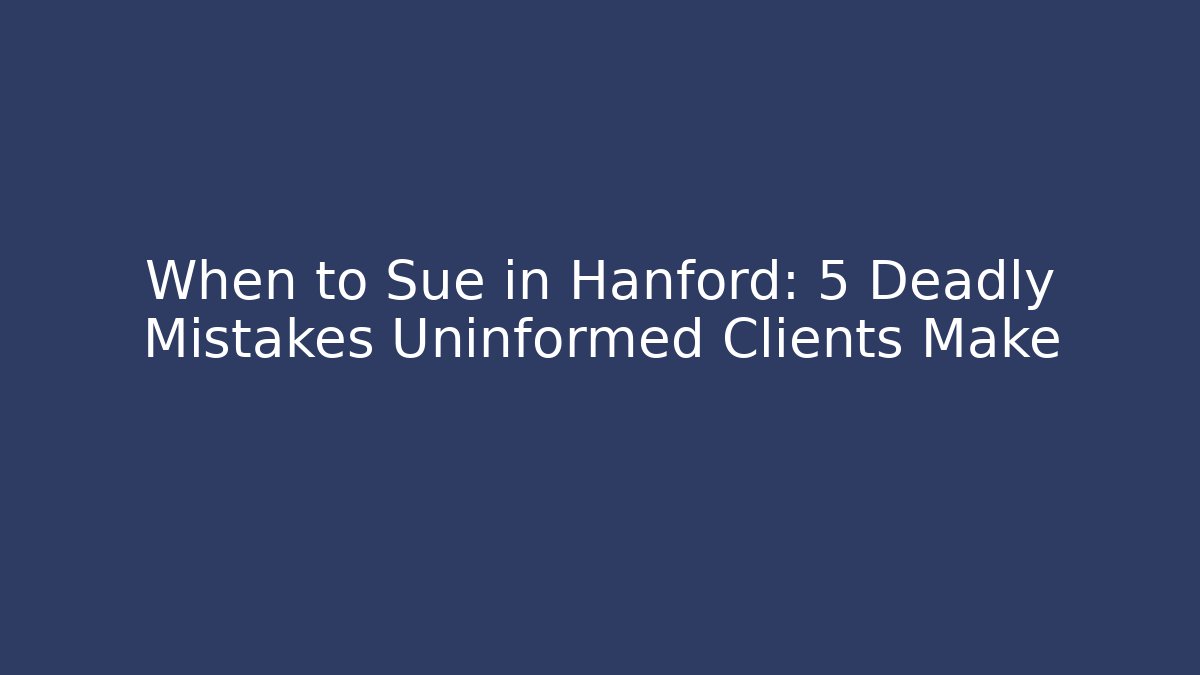 When to Sue in Hanford: 5 Deadly Mistakes Uninformed Clients Make