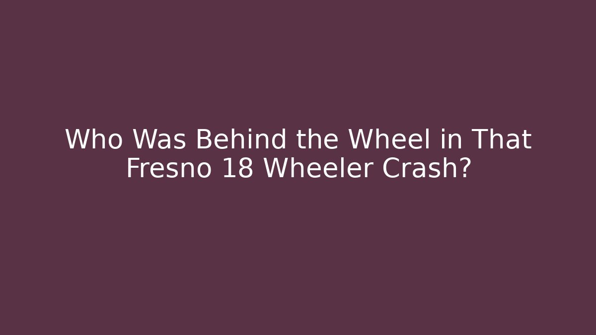 Who Was Behind the Wheel in That Fresno 18 Wheeler Crash?