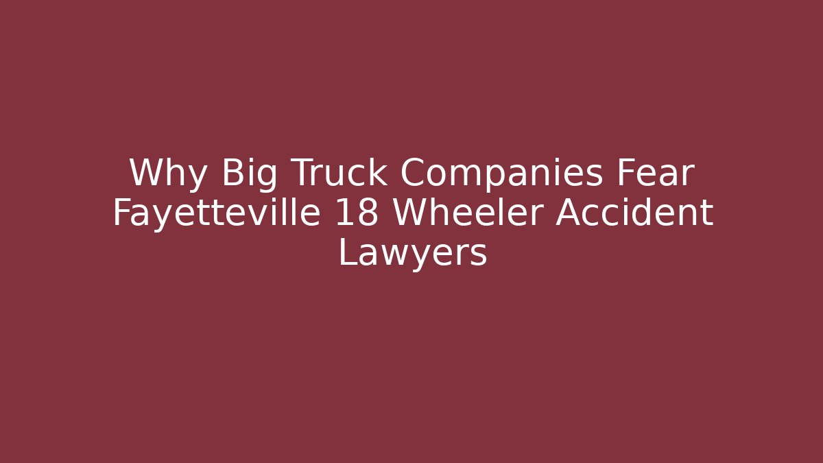 Why Big Truck Companies Fear Fayetteville 18 Wheeler Accident Lawyers