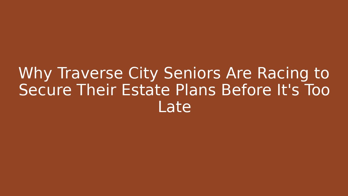Why Traverse City Seniors Are Racing to Secure Their Estate Plans Before It’s Too Late