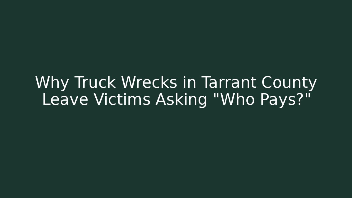 Why Truck Wrecks in Tarrant County Leave Victims Asking “Who Pays?”