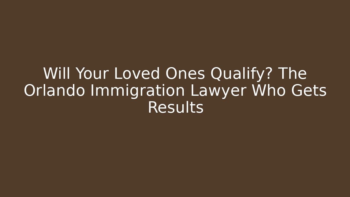 Will Your Loved Ones Qualify? The Orlando Immigration Lawyer Who Gets Results