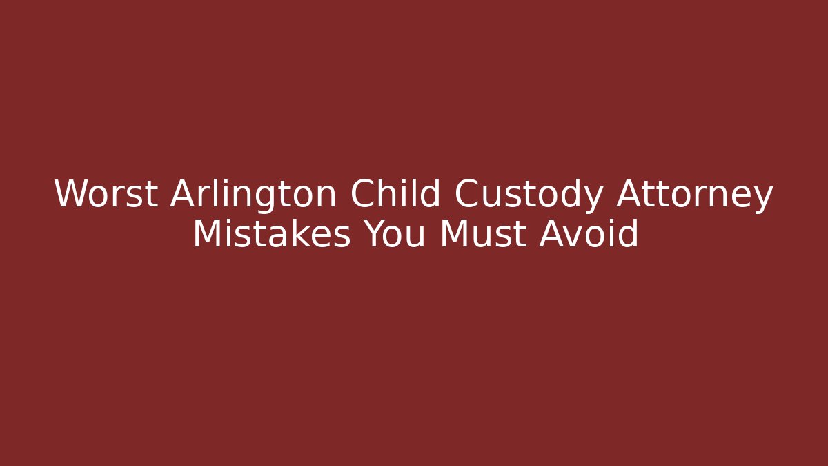 Worst Arlington Child Custody Attorney Mistakes You Must Avoid